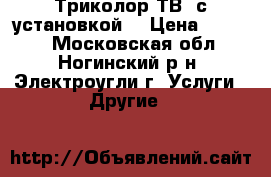 Триколор ТВ  с установкой! › Цена ­ 8 990 - Московская обл., Ногинский р-н, Электроугли г. Услуги » Другие   